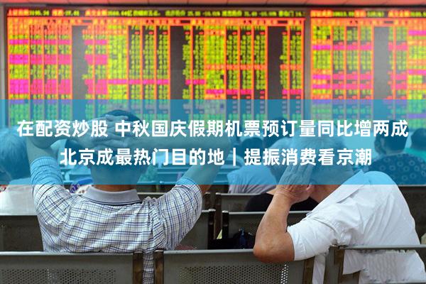 在配资炒股 中秋国庆假期机票预订量同比增两成 北京成最热门目的地｜提振消费看京潮