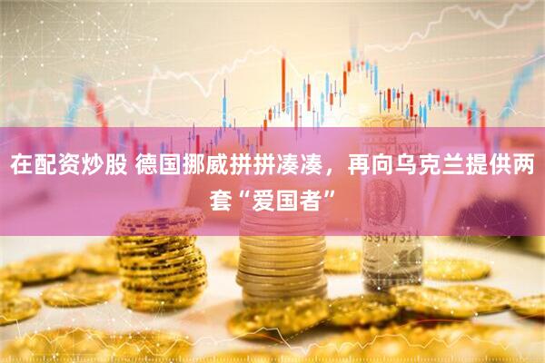 在配资炒股 德国挪威拼拼凑凑，再向乌克兰提供两套“爱国者”