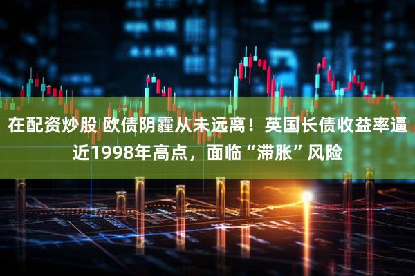 在配资炒股 欧债阴霾从未远离！英国长债收益率逼近1998年高点，面临“滞胀”风险