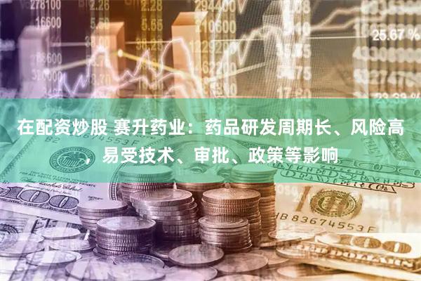 在配资炒股 赛升药业：药品研发周期长、风险高，易受技术、审批、政策等影响