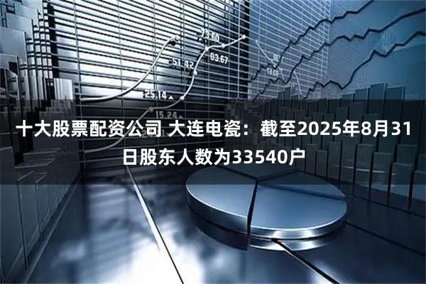 十大股票配资公司 大连电瓷：截至2025年8月31日股东人数为33540户