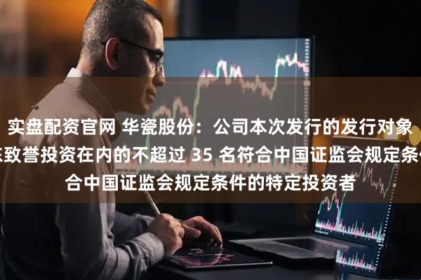 实盘配资官网 华瓷股份：公司本次发行的发行对象为包含控股股东致誉投资在内的不超过 35 名符合中国证监会规定条件的特定投资者