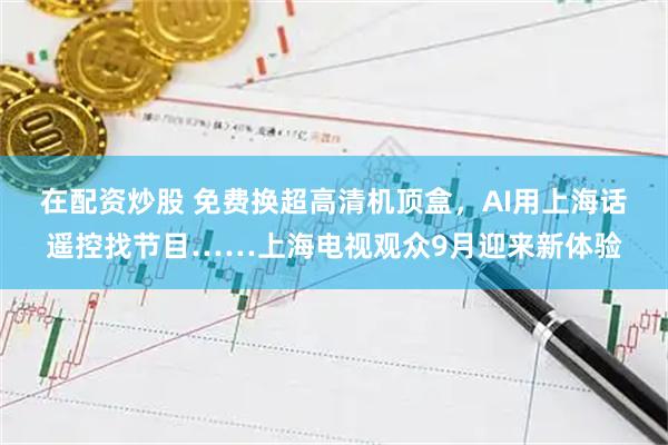 在配资炒股 免费换超高清机顶盒，AI用上海话遥控找节目……上海电视观众9月迎来新体验