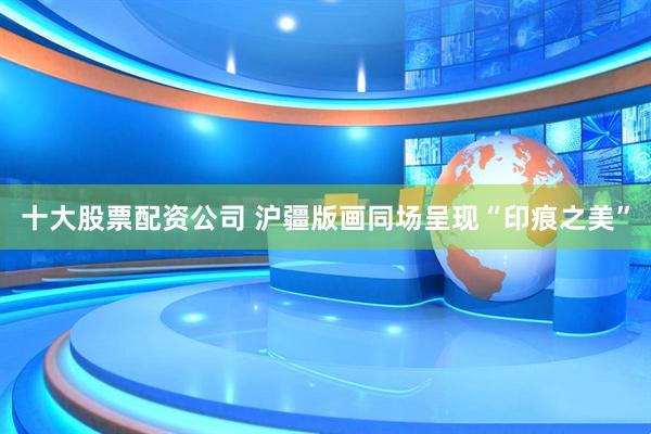 十大股票配资公司 沪疆版画同场呈现“印痕之美”