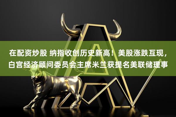 在配资炒股 纳指收创历史新高！美股涨跌互现，白宫经济顾问委员会主席米兰获提名美联储理事