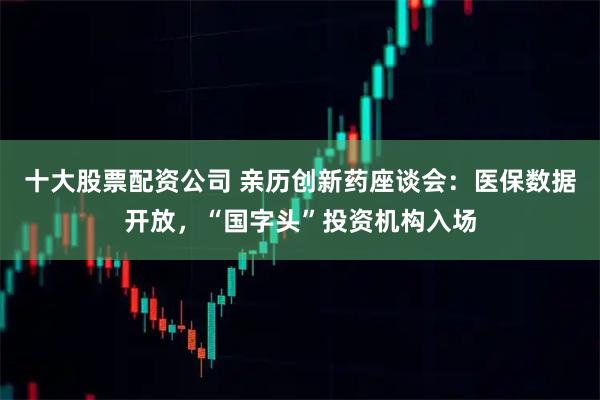 十大股票配资公司 亲历创新药座谈会：医保数据开放，“国字头”投资机构入场