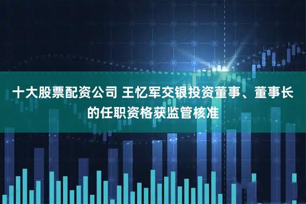 十大股票配资公司 王忆军交银投资董事、董事长的任职资格获监管核准