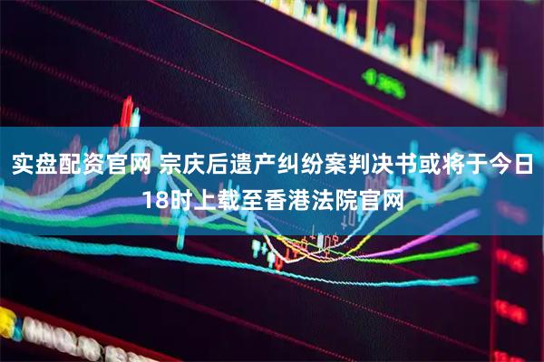 实盘配资官网 宗庆后遗产纠纷案判决书或将于今日18时上载至香港法院官网