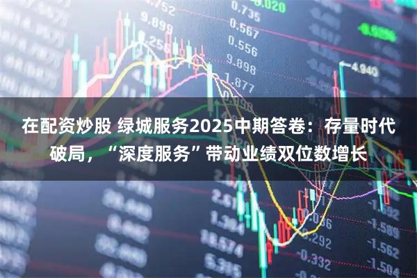 在配资炒股 绿城服务2025中期答卷：存量时代破局，“深度服务”带动业绩双位数增长