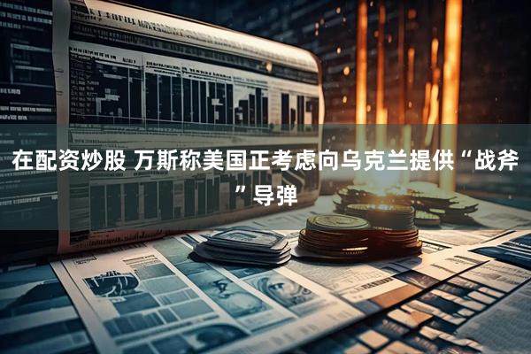 在配资炒股 万斯称美国正考虑向乌克兰提供“战斧”导弹