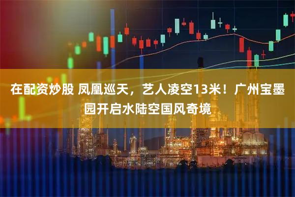 在配资炒股 凤凰巡天，艺人凌空13米！广州宝墨园开启水陆空国风奇境