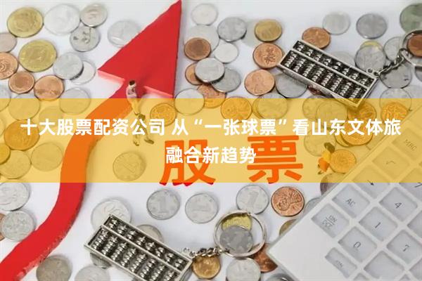 十大股票配资公司 从“一张球票”看山东文体旅融合新趋势