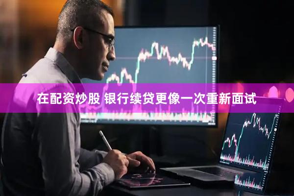 在配资炒股 银行续贷更像一次重新面试