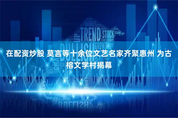 在配资炒股 莫言等十余位文艺名家齐聚惠州 为古榕文学村揭幕