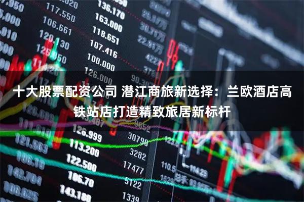 十大股票配资公司 潜江商旅新选择：兰欧酒店高铁站店打造精致旅居新标杆