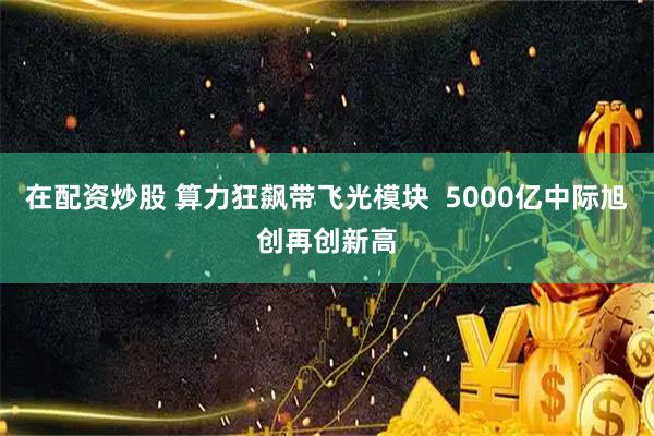 在配资炒股 算力狂飙带飞光模块  5000亿中际旭创再创新高