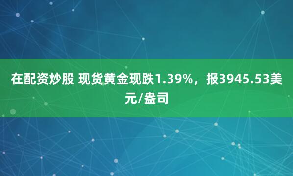 在配资炒股 现货黄金现跌1.39%，报3945.53美元/盎司