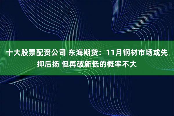 十大股票配资公司 东海期货：11月钢材市场或先抑后扬 但再破新低的概率不大