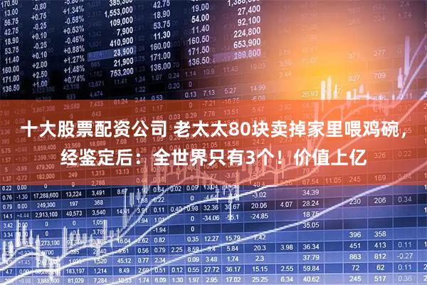 十大股票配资公司 老太太80块卖掉家里喂鸡碗，经鉴定后：全世界只有3个！价值上亿