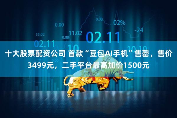 十大股票配资公司 首款“豆包AI手机”售罄，售价3499元，二手平台最高加价1500元