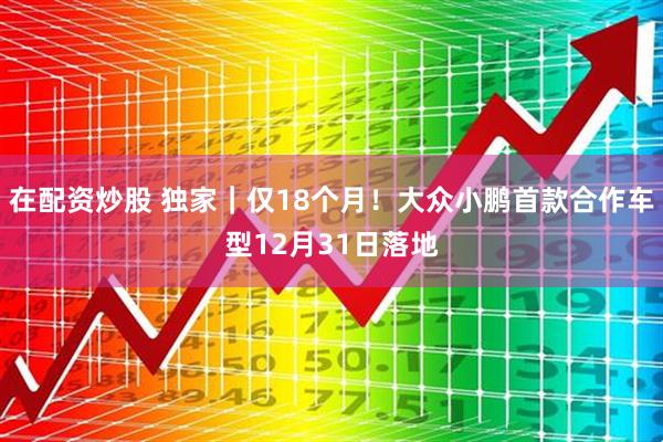 在配资炒股 独家｜仅18个月！大众小鹏首款合作车型12月31日落地