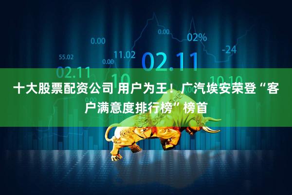 十大股票配资公司 用户为王！广汽埃安荣登“客户满意度排行榜”榜首