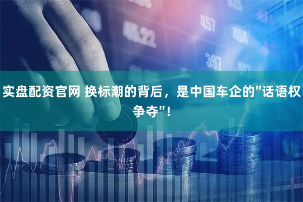 实盘配资官网 换标潮的背后，是中国车企的″话语权争夺″！