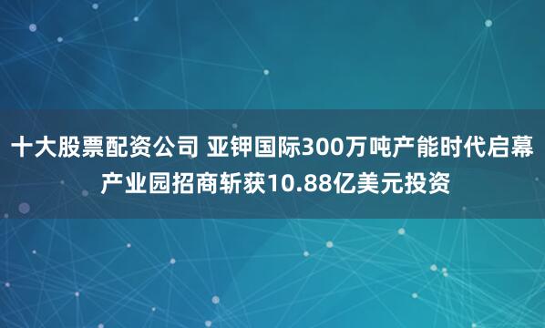 十大股票配资公司 亚钾国际300万吨产能时代启幕 产业园招商斩获10.88亿美元投资