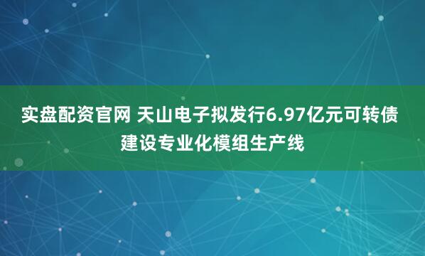 实盘配资官网 天山电子拟发行6.97亿元可转债 建设专业化模组生产线