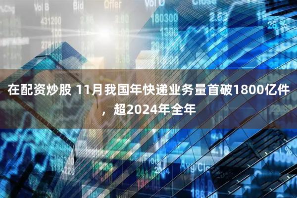 在配资炒股 11月我国年快递业务量首破1800亿件，超2024年全年