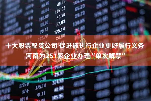 十大股票配资公司 促进被执行企业更好履行义务 河南为251家企业办理“单次解禁”