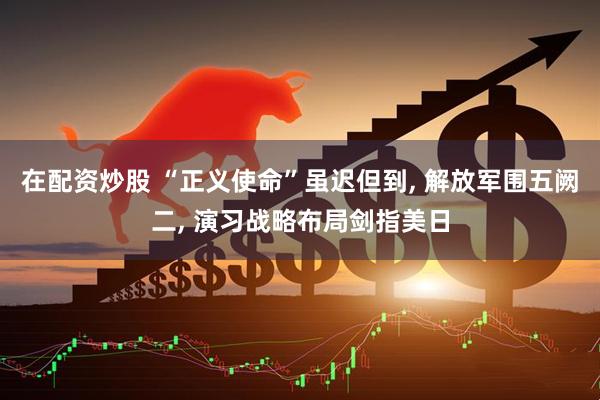 在配资炒股 “正义使命”虽迟但到, 解放军围五阙二, 演习战略布局剑指美日