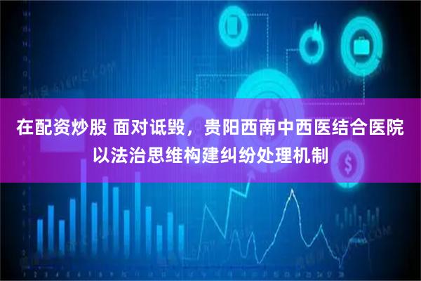 在配资炒股 面对诋毁，贵阳西南中西医结合医院以法治思维构建纠纷处理机制