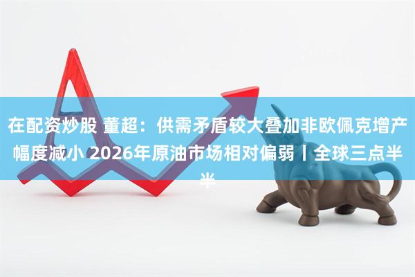 在配资炒股 董超：供需矛盾较大叠加非欧佩克增产幅度减小 2026年原油市场相对偏弱丨全球三点半