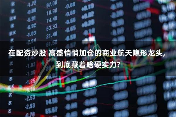 在配资炒股 高盛悄悄加仓的商业航天隐形龙头, 到底藏着啥硬实力?
