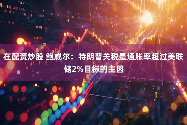 在配资炒股 鲍威尔：特朗普关税是通胀率超过美联储2%目标的主因