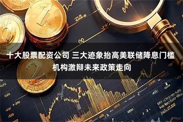十大股票配资公司 三大迹象抬高美联储降息门槛 机构激辩未来政策走向