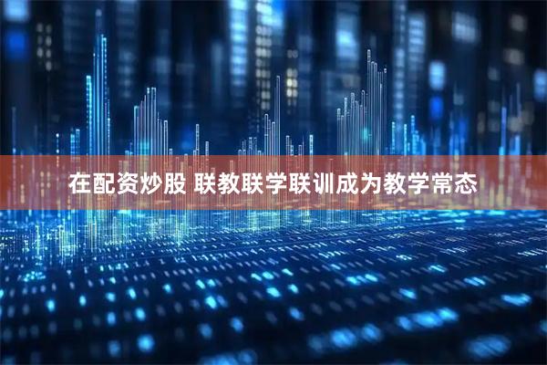 在配资炒股 联教联学联训成为教学常态