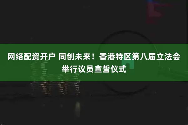 网络配资开户 同创未来！香港特区第八届立法会举行议员宣誓仪式