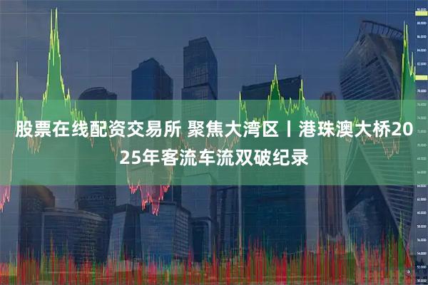 股票在线配资交易所 聚焦大湾区丨港珠澳大桥2025年客流车流双破纪录