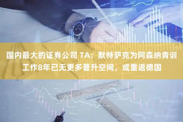 国内最大的证券公司 TA：默特萨克为阿森纳青训工作8年已无更多晋升空间，或重返德国