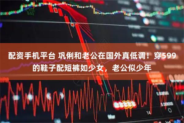 配资手机平台 巩俐和老公在国外真低调！穿599的鞋子配短裤如少女，老公似少年