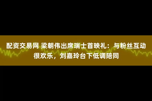 配资交易网 梁朝伟出席瑞士首映礼：与粉丝互动很欢乐，刘嘉玲台下低调陪同