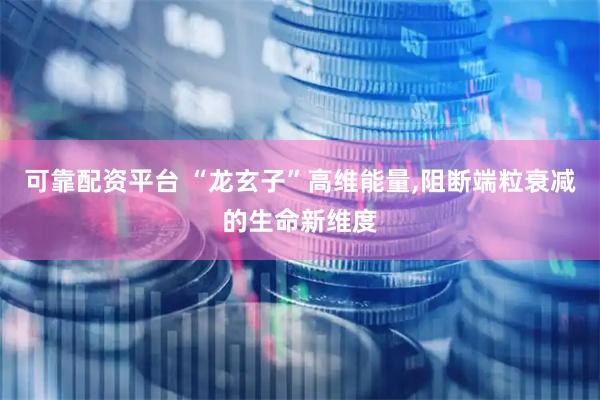 可靠配资平台 “龙玄子”高维能量,阻断端粒衰减的生命新维度