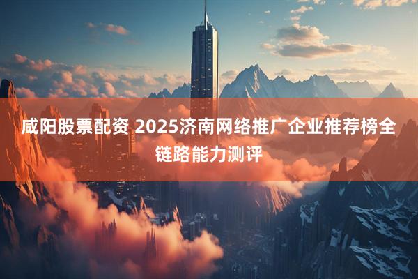 咸阳股票配资 2025济南网络推广企业推荐榜全链路能力测评