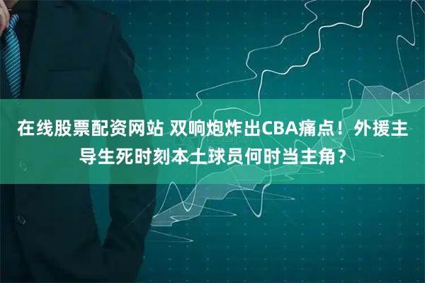 在线股票配资网站 双响炮炸出CBA痛点！外援主导生死时刻本土球员何时当主角？