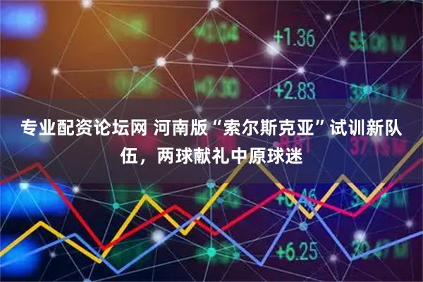 专业配资论坛网 河南版“索尔斯克亚”试训新队伍，两球献礼中原球迷