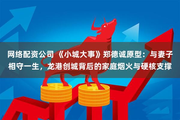 网络配资公司 《小城大事》郑德诚原型：与妻子相守一生，龙港创城背后的家庭烟火与硬核支撑