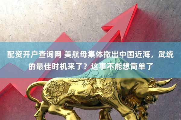 配资开户查询网 美航母集体撤出中国近海，武统的最佳时机来了？这事不能想简单了