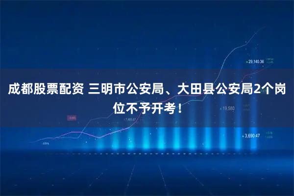 成都股票配资 三明市公安局、大田县公安局2个岗位不予开考！